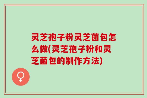 灵芝孢子粉灵芝菌包怎么做(灵芝孢子粉和灵芝菌包的制作方法)