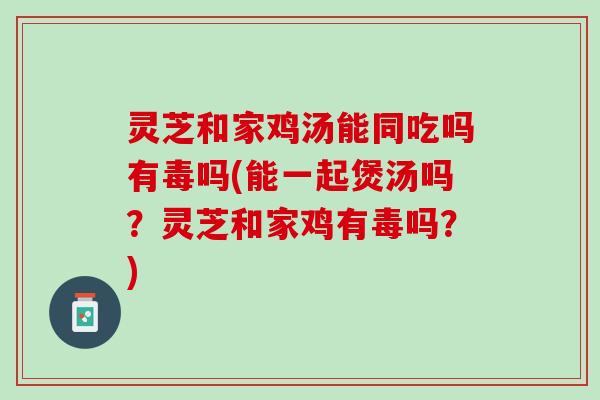 灵芝和家鸡汤能同吃吗有毒吗(能一起煲汤吗？灵芝和家鸡有毒吗？)