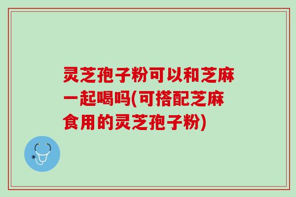 灵芝孢子粉可以和芝麻一起喝吗(可搭配芝麻食用的灵芝孢子粉)