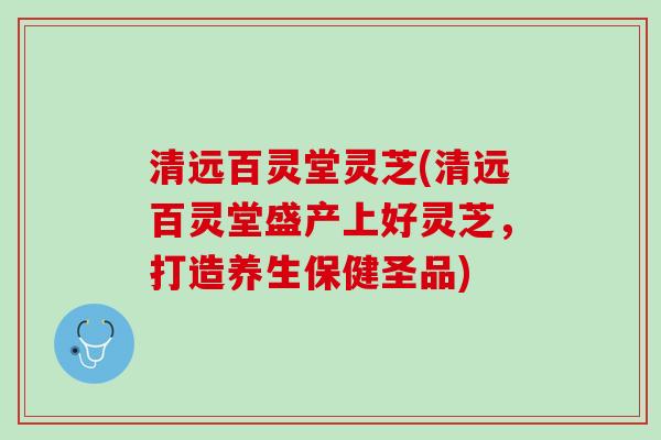 清远百灵堂灵芝(清远百灵堂盛产上好灵芝，打造养生保健圣品)