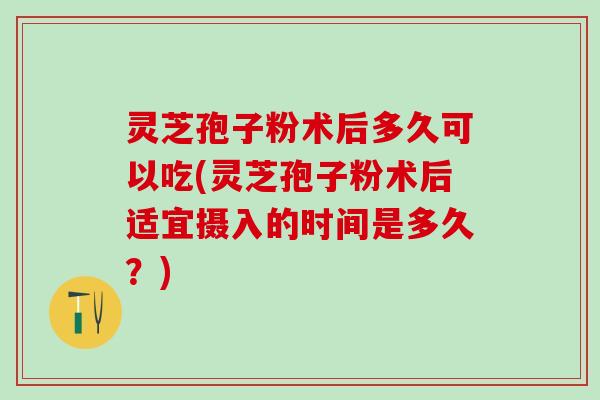 灵芝孢子粉术后多久可以吃(灵芝孢子粉术后适宜摄入的时间是多久?) 灵芝孢子粉术后多久可以吃(灵芝孢子粉术后适宜摄入的时间是多久?)