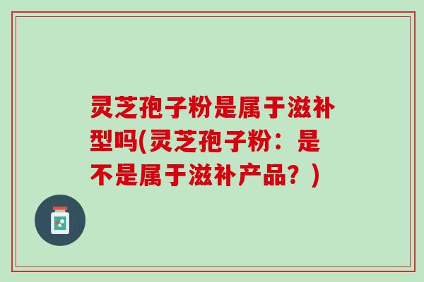 灵芝孢子粉是属于滋补型吗(灵芝孢子粉：是不是属于滋补产品？)