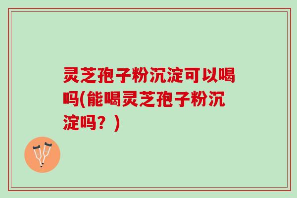 灵芝孢子粉沉淀可以喝吗(能喝灵芝孢子粉沉淀吗？)