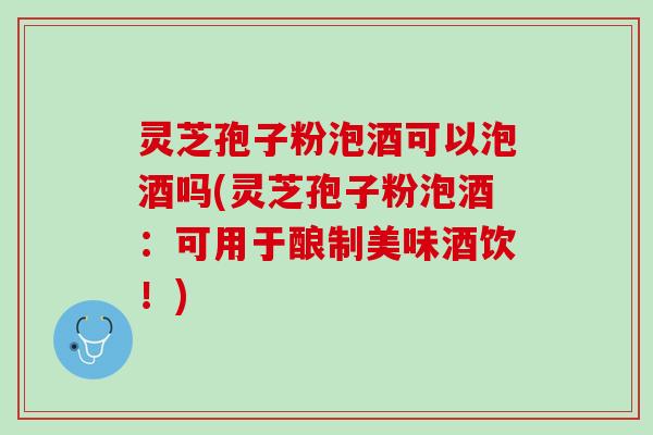 灵芝孢子粉泡酒可以泡酒吗(灵芝孢子粉泡酒：可用于酿制美味酒饮！)