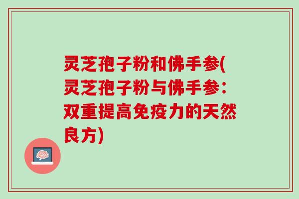 灵芝孢子粉和佛手参(灵芝孢子粉与佛手参:双重提高免疫力的天然良方) 灵芝孢子粉和佛手参(灵芝孢子粉与佛手参:双重提高免疫力的天然良方)