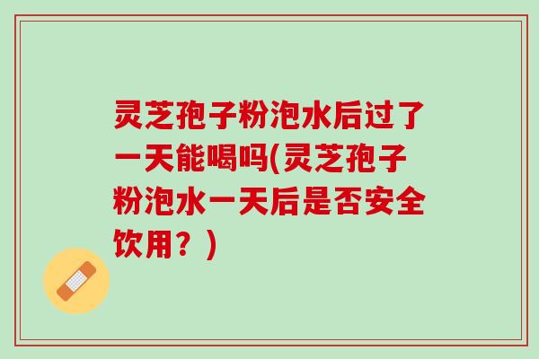 灵芝孢子粉泡水后过了一天能喝吗(灵芝孢子粉泡水一天后是否安全饮用？)