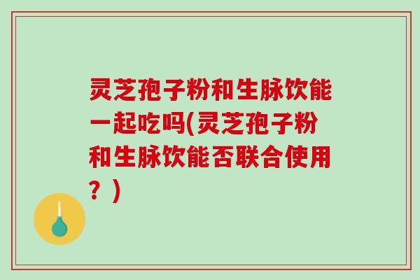 灵芝孢子粉和生脉饮能一起吃吗(灵芝孢子粉和生脉饮能否联合使用？)
