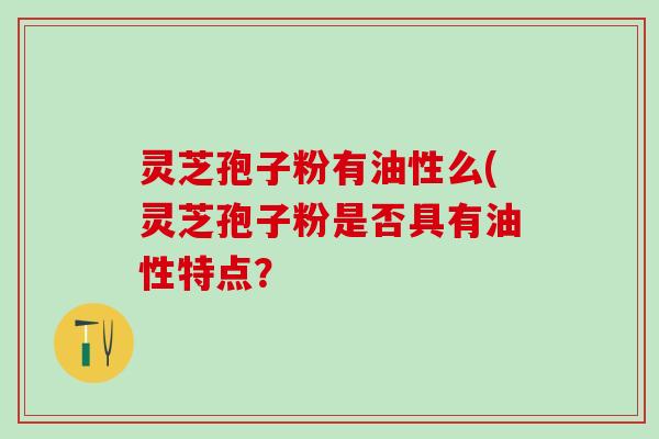 灵芝孢子粉有油性么(灵芝孢子粉是否具有油性特点？