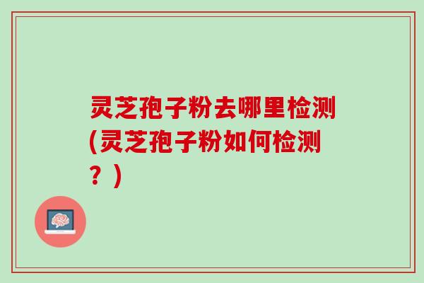 灵芝孢子粉去哪里检测(灵芝孢子粉如何检测？)
