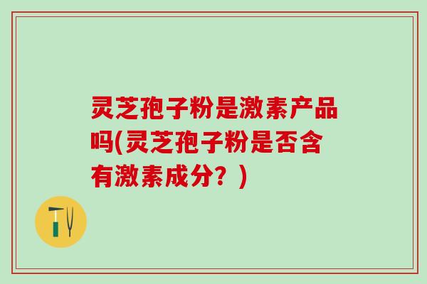 灵芝孢子粉是激素产品吗(灵芝孢子粉是否含有激素成分？)