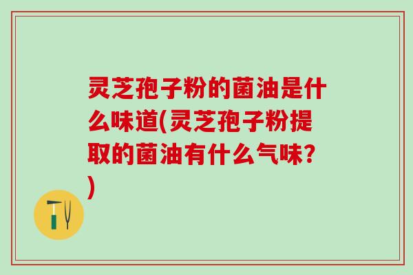 灵芝孢子粉的菌油是什么味道(灵芝孢子粉提取的菌油有什么气味?) 灵芝孢子粉的菌油是什么味道(灵芝孢子粉提取的菌油有什么气味?)