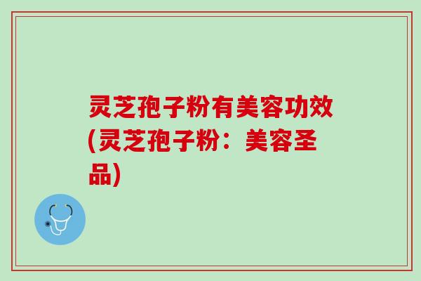 灵芝孢子粉有美容功效(灵芝孢子粉:美容圣品) 灵芝孢子粉有美容功效(灵芝孢子粉:美容圣品)