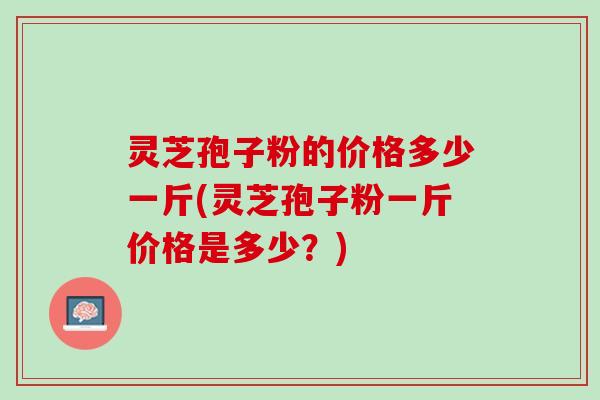 灵芝孢子粉的价格多少一斤(灵芝孢子粉一斤价格是多少？)