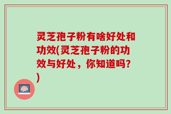灵芝孢子粉有啥好处和功效(灵芝孢子粉的功效与好处，你知道吗？)