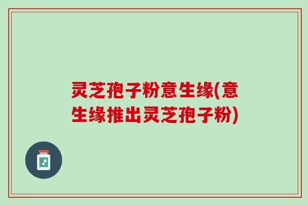 灵芝孢子粉意生缘(意生缘推出灵芝孢子粉)
