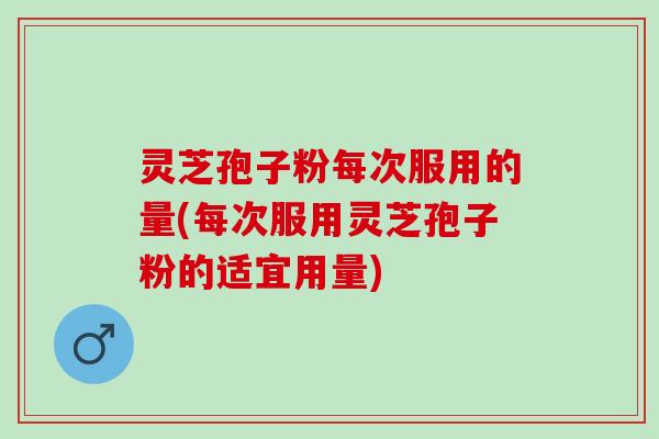 灵芝孢子粉每次服用的量(每次服用灵芝孢子粉的适宜用量)