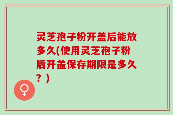 灵芝孢子粉开盖后能放多久(使用灵芝孢子粉后开盖保存期限是多久？)