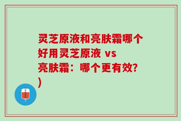 灵芝原液和亮肤霜哪个好用灵芝原液 vs 亮肤霜：哪个更有效？)