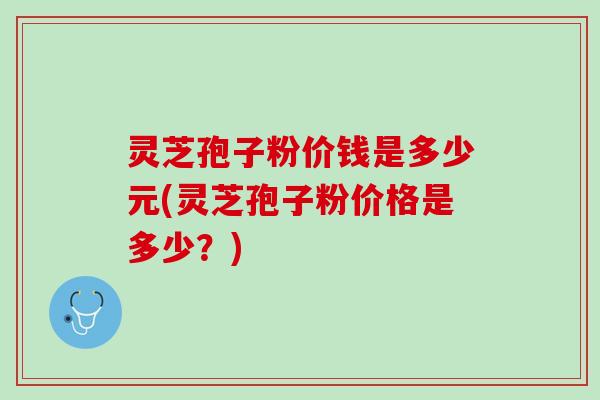 灵芝孢子粉价钱是多少元(灵芝孢子粉价格是多少？)