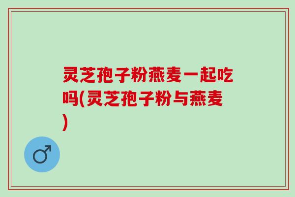 灵芝孢子粉燕麦一起吃吗(灵芝孢子粉与燕麦)
