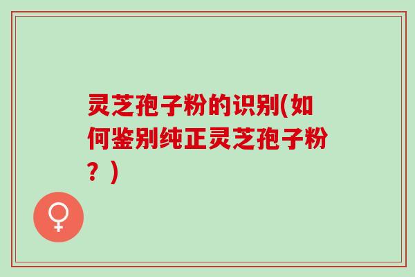 灵芝孢子粉的识别(如何鉴别纯正灵芝孢子粉？)