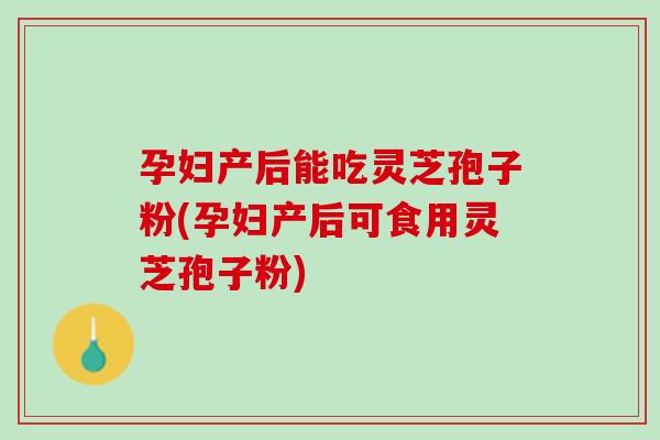 孕妇产后能吃灵芝孢子粉(孕妇产后可食用灵芝孢子粉)
