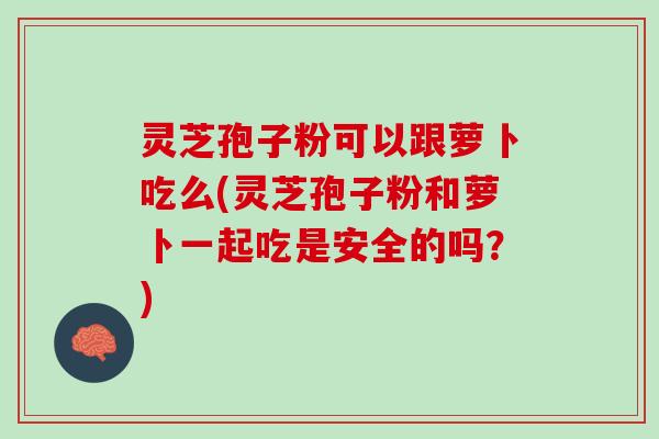 灵芝孢子粉可以跟萝卜吃么(灵芝孢子粉和萝卜一起吃是安全的吗？)