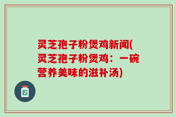 灵芝孢子粉煲鸡新闻(灵芝孢子粉煲鸡：一碗营养美味的滋补汤)