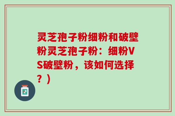 灵芝孢子粉细粉和破壁粉灵芝孢子粉：细粉VS破壁粉，该如何选择？)