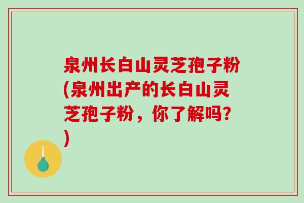 泉州长白山灵芝孢子粉(泉州出产的长白山灵芝孢子粉，你了解吗？)