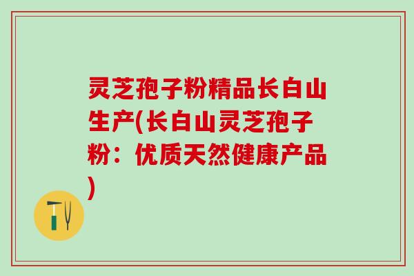 灵芝孢子粉精品长白山生产(长白山灵芝孢子粉：优质天然健康产品)