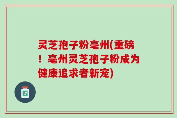 灵芝孢子粉亳州(重磅！亳州灵芝孢子粉成为健康追求者新宠)
