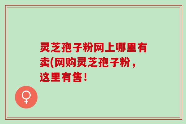 灵芝孢子粉网上哪里有卖(网购灵芝孢子粉,这里有售! 灵芝孢子粉网上哪里有卖(网购灵芝孢子粉,这里有售!