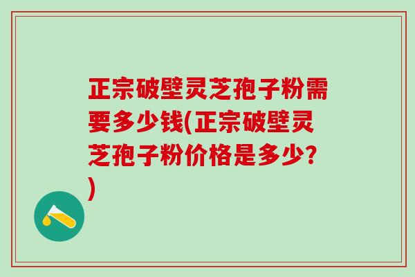 正宗破壁灵芝孢子粉需要多少钱(正宗破壁灵芝孢子粉价格是多少？)