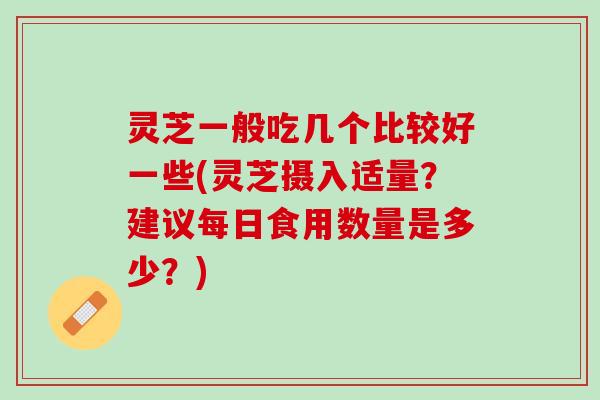 灵芝一般吃几个比较好一些(灵芝摄入适量？建议每日食用数量是多少？)