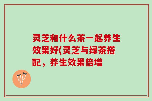 灵芝和什么茶一起养生效果好(灵芝与绿茶搭配，养生效果倍增