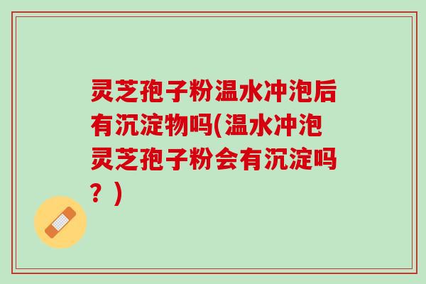 灵芝孢子粉温水冲泡后有沉淀物吗(温水冲泡灵芝孢子粉会有沉淀吗？)
