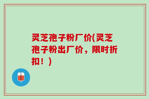 灵芝孢子粉厂价(灵芝孢子粉出厂价，限时折扣！)