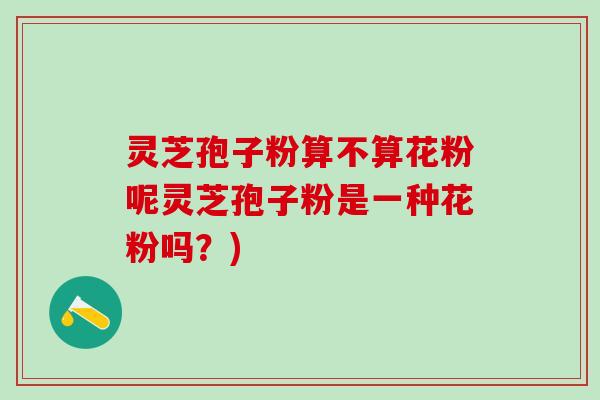 灵芝孢子粉算不算花粉呢灵芝孢子粉是一种花粉吗？)