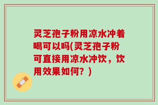 灵芝孢子粉用凉水冲着喝可以吗(灵芝孢子粉可直接用凉水冲饮，饮用效果如何？)
