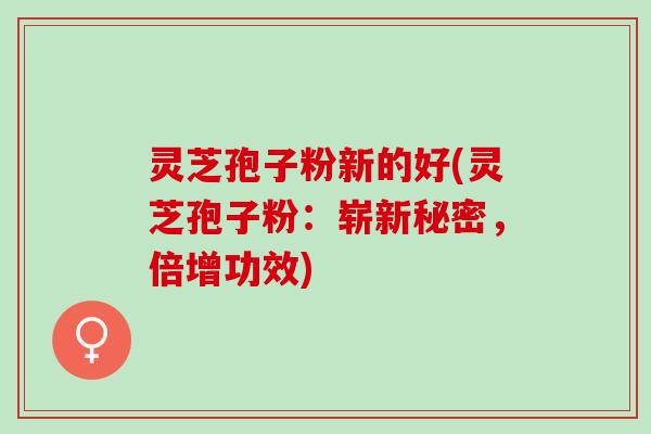 灵芝孢子粉新的好(灵芝孢子粉：崭新秘密，倍增功效)