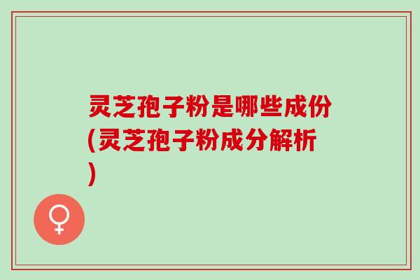 灵芝孢子粉是哪些成份(灵芝孢子粉成分解析)