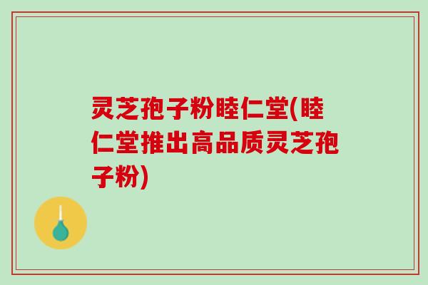 灵芝孢子粉睦仁堂(睦仁堂推出高品质灵芝孢子粉)