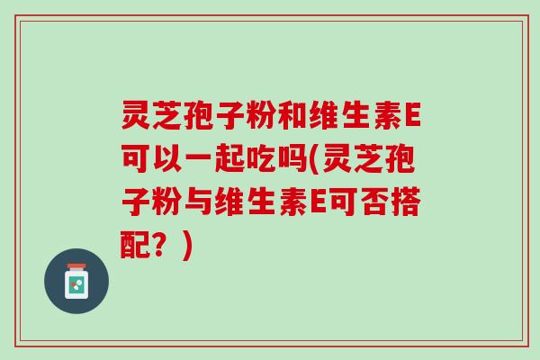 灵芝孢子粉和维生素E可以一起吃吗(灵芝孢子粉与维生素E可否搭配？)