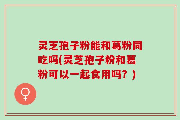 灵芝孢子粉能和葛粉同吃吗(灵芝孢子粉和葛粉可以一起食用吗？)