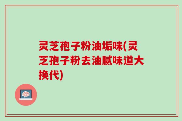 灵芝孢子粉油垢味(灵芝孢子粉去油腻味道大换代)