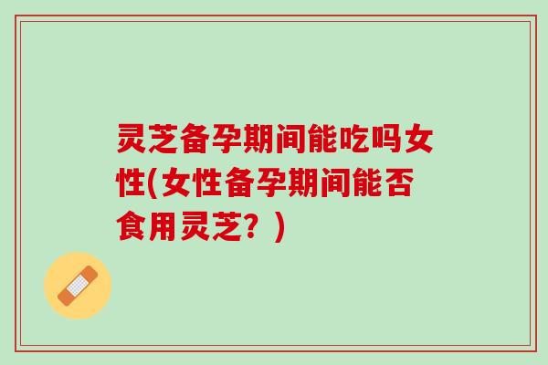 灵芝备孕期间能吃吗女性(女性备孕期间能否食用灵芝？)