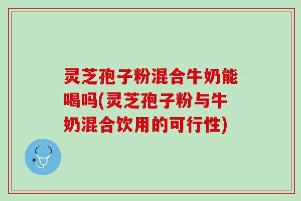 灵芝孢子粉混合牛奶能喝吗(灵芝孢子粉与牛奶混合饮用的可行性)