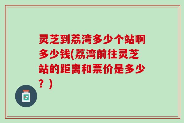 灵芝到荔湾多少个站啊多少钱(荔湾前往灵芝站的距离和票价是多少？)