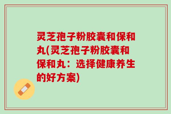 灵芝孢子粉胶囊和保和丸(灵芝孢子粉胶囊和保和丸：选择健康养生的好方案)